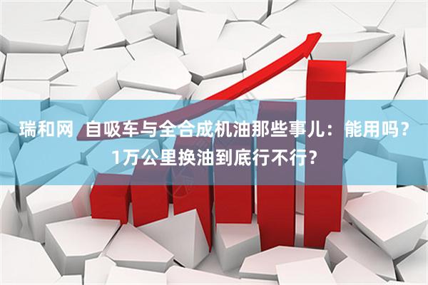瑞和网  自吸车与全合成机油那些事儿：能用吗？1万公里换油到底行不行？
