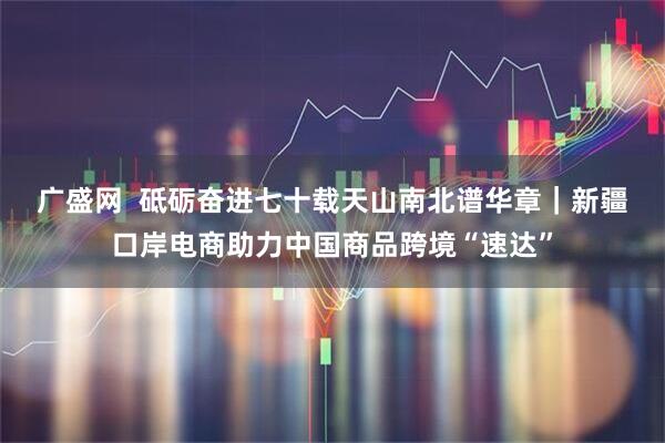 广盛网  砥砺奋进七十载　天山南北谱华章｜新疆口岸电商助力中国商品跨境“速达”