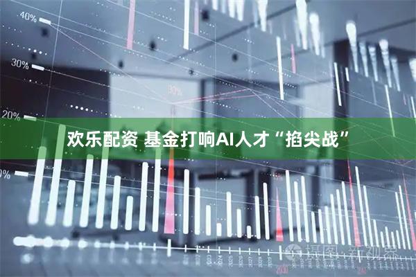 欢乐配资 基金打响AI人才“掐尖战”