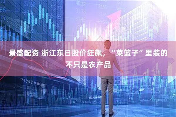 景盛配资 浙江东日股价狂飙，“菜篮子”里装的不只是农产品