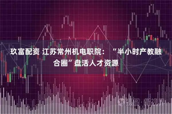玖富配资 江苏常州机电职院： “半小时产教融合圈”盘活人才资源