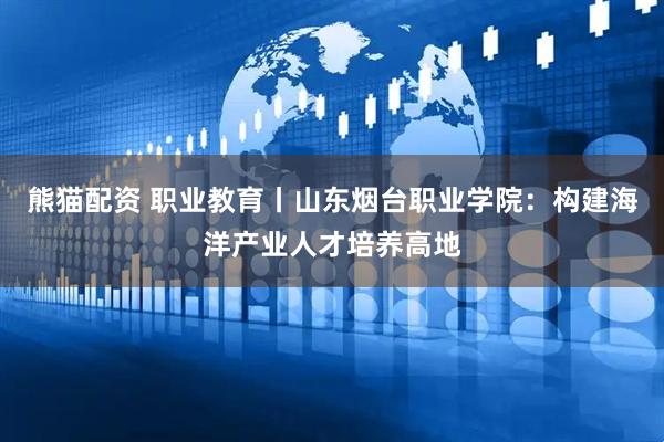 熊猫配资 职业教育丨山东烟台职业学院：构建海洋产业人才培养高地