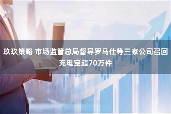 玖玖策略 市场监管总局督导罗马仕等三家公司召回充电宝超70万件