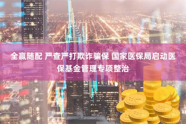 全赢随配 严查严打欺诈骗保 国家医保局启动医保基金管理专项整治