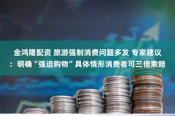 金鸿隆配资 旅游强制消费问题多发 专家建议：明确“强迫购物”具体情形消费者可三倍索赔