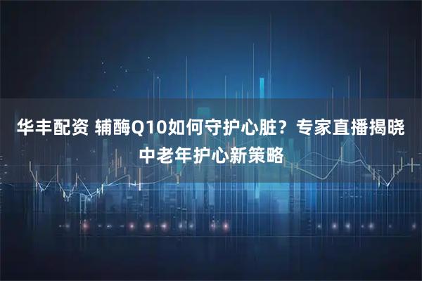 华丰配资 辅酶Q10如何守护心脏？专家直播揭晓中老年护心新策略