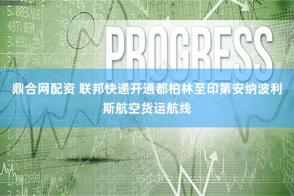 鼎合网配资 联邦快递开通都柏林至印第安纳波利斯航空货运航线
