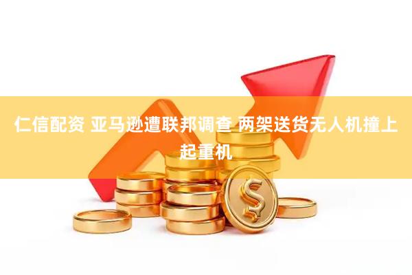 仁信配资 亚马逊遭联邦调查 两架送货无人机撞上起重机