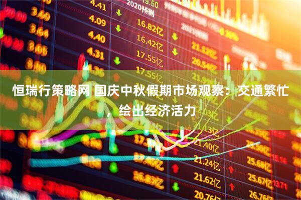 恒瑞行策略网 国庆中秋假期市场观察：交通繁忙，绘出经济活力
