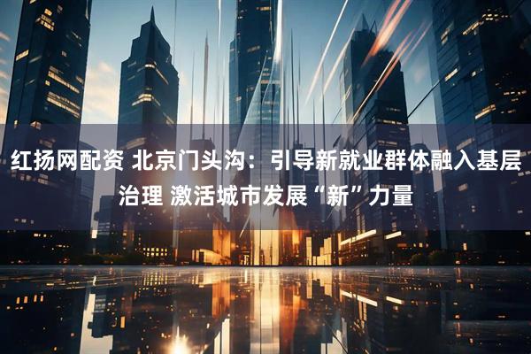 红扬网配资 北京门头沟：引导新就业群体融入基层治理 激活城市发展“新”力量