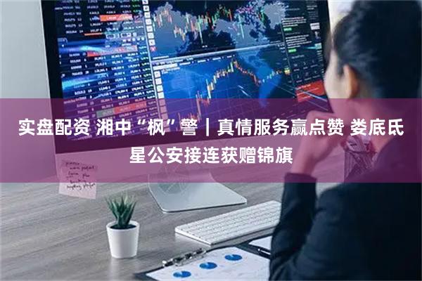 实盘配资 湘中“枫”警｜真情服务赢点赞 娄底氐星公安接连获赠锦旗