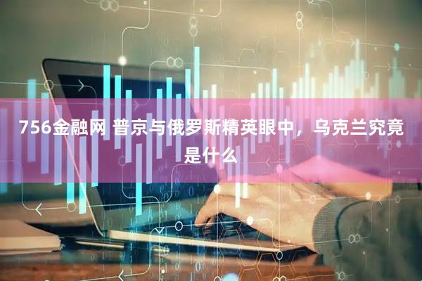 756金融网 普京与俄罗斯精英眼中，乌克兰究竟是什么