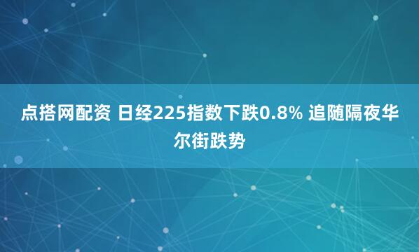 点搭网配资 日经225指数下跌0.8% 追随隔夜华尔街跌势
