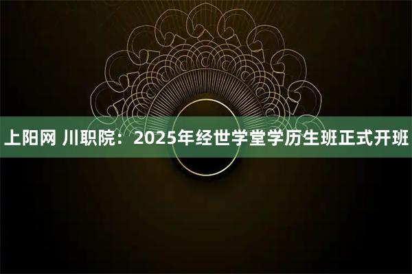 上阳网 川职院：2025年经世学堂学历生班正式开班