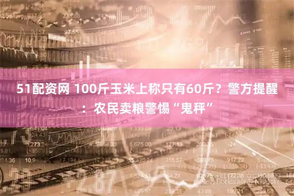 51配资网 100斤玉米上称只有60斤？警方提醒：农民卖粮警惕“鬼秤”