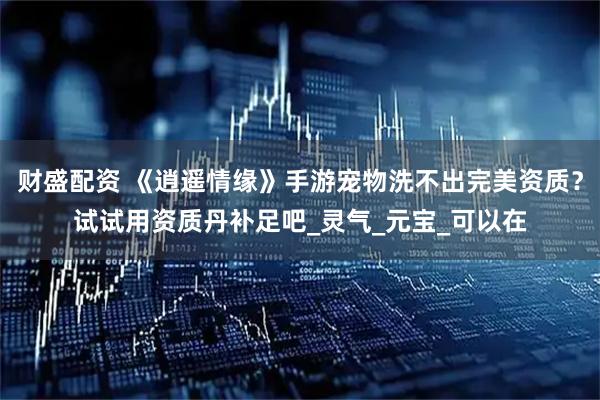 财盛配资 《逍遥情缘》手游宠物洗不出完美资质？试试用资质丹补足吧_灵气_元宝_可以在