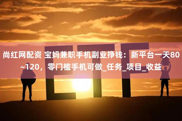 尚红网配资 宝妈兼职手机副业挣钱：新平台一天80~120，零门槛手机可做_任务_项目_收益