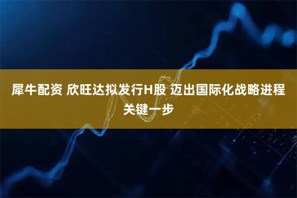 犀牛配资 欣旺达拟发行H股 迈出国际化战略进程关键一步