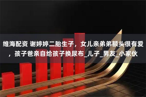 维海配资 谢婷婷二胎生子，女儿亲弟弟额头很有爱，孩子爸亲自给孩子换尿布_儿子_男友_小家伙