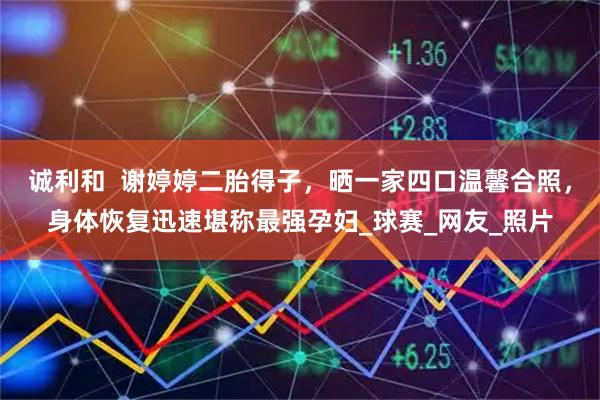 诚利和  谢婷婷二胎得子，晒一家四口温馨合照，身体恢复迅速堪称最强孕妇_球赛_网友_照片