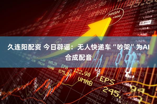 久连阳配资 今日辟谣：无人快递车“吵架”为AI合成配音