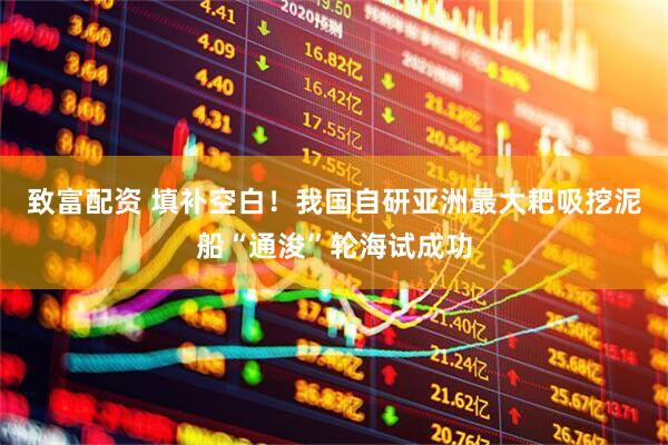 致富配资 填补空白！我国自研亚洲最大耙吸挖泥船“通浚”轮海试成功
