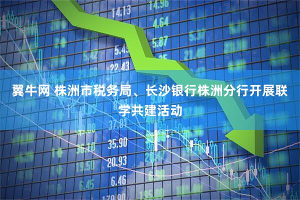 翼牛网 株洲市税务局、长沙银行株洲分行开展联学共建活动