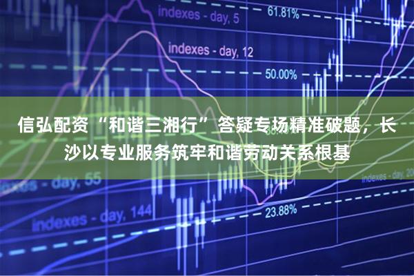 信弘配资 “和谐三湘行” 答疑专场精准破题，长沙以专业服务筑牢和谐劳动关系根基