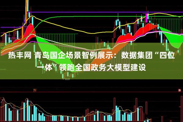 热丰网 青岛国企场景智例展示：数据集团“四位一体”领跑全国政务大模型建设