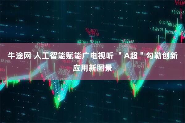 牛途网 人工智能赋能广电视听 ＂A超＂勾勒创新应用新图景