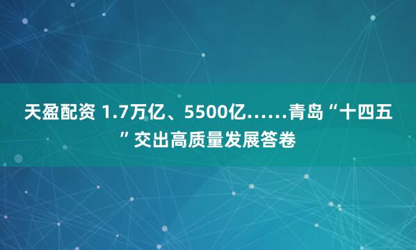 天盈配资 1.7万亿、5500亿……青岛“十四五”交出高质量发展答卷