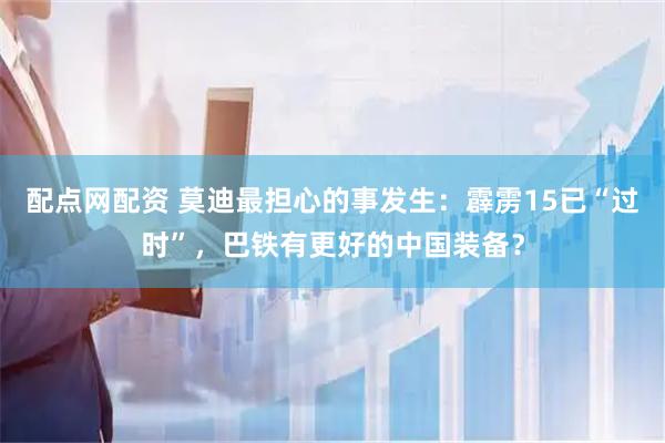 配点网配资 莫迪最担心的事发生：霹雳15已“过时”，巴铁有更好的中国装备？