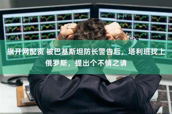 旗开网配资 被巴基斯坦防长警告后，塔利班找上俄罗斯，提出个不情之请