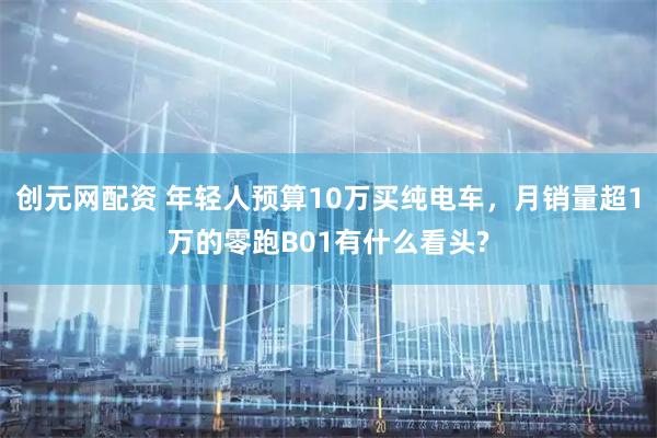 创元网配资 年轻人预算10万买纯电车，月销量超1万的零跑B01有什么看头?