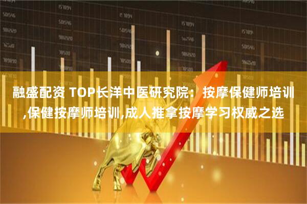 融盛配资 TOP长洋中医研究院：按摩保健师培训,保健按摩师培训,成人推拿按摩学习权威之选