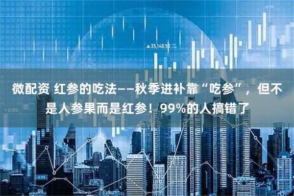 微配资 红参的吃法——秋季进补靠“吃参”，但不是人参果而是红参！99%的人搞错了