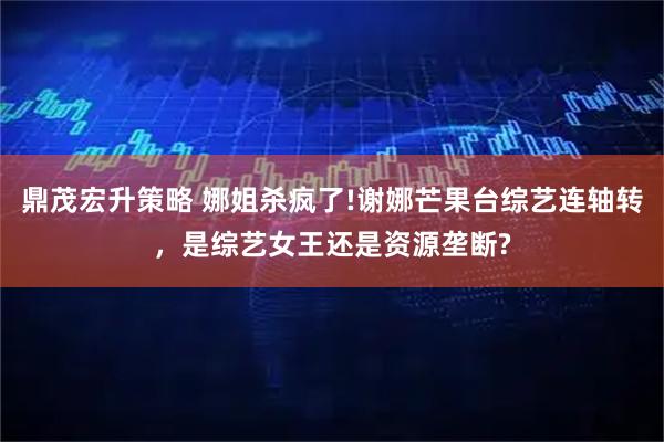 鼎茂宏升策略 娜姐杀疯了!谢娜芒果台综艺连轴转，是综艺女王还是资源垄断?