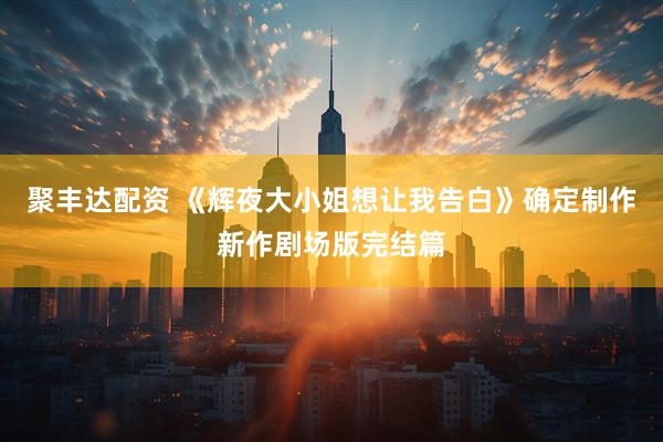 聚丰达配资 《辉夜大小姐想让我告白》确定制作新作剧场版完结篇