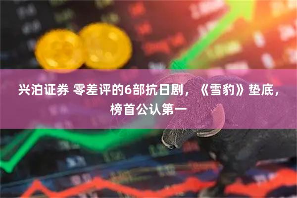 兴泊证券 零差评的6部抗日剧，《雪豹》垫底，榜首公认第一