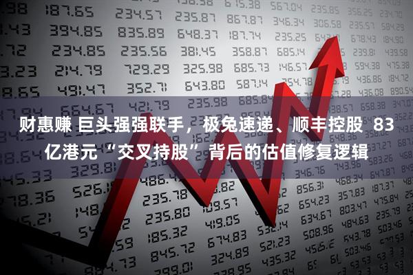 财惠赚 巨头强强联手,极兔速递、顺丰控股 83亿港元 “交叉持股” 背后的估值修复逻辑