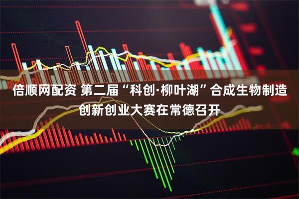 倍顺网配资 第二届“科创·柳叶湖”合成生物制造创新创业大赛在常德召开
