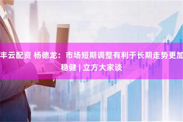 丰云配资 杨德龙：市场短期调整有利于长期走势更加稳健 | 立方大家谈