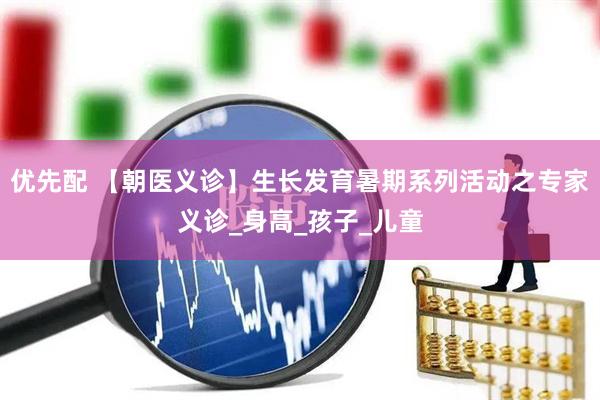 优先配 【朝医义诊】生长发育暑期系列活动之专家义诊_身高_孩子_儿童