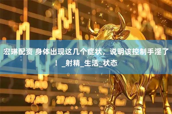 宏琳配资 身体出现这几个症状，说明该控制手淫了！_射精_生活_状态