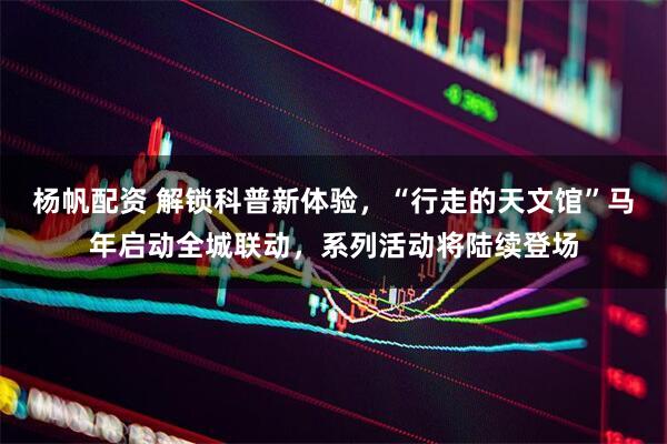 杨帆配资 解锁科普新体验,“行走的天文馆”马年启动全城联动,系列活动将陆续登场
