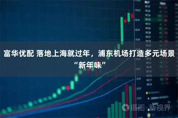 富华优配 落地上海就过年,浦东机场打造多元场景“新年味”