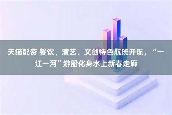 天猫配资 餐饮、演艺、文创特色航班开航，“一江一河”游船化身水上新春走廊