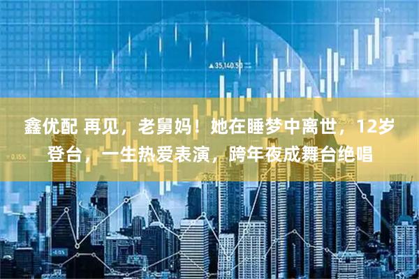 鑫优配 再见,老舅妈!她在睡梦中离世,12岁登台,一生热爱表演,跨年夜成舞台绝唱