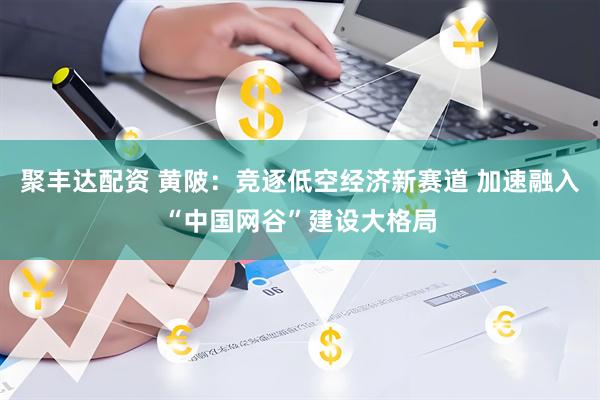 聚丰达配资 黄陂：竞逐低空经济新赛道 加速融入“中国网谷”建设大格局