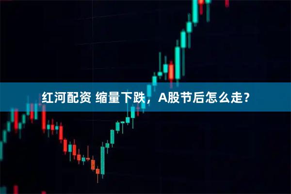 红河配资 缩量下跌，A股节后怎么走？